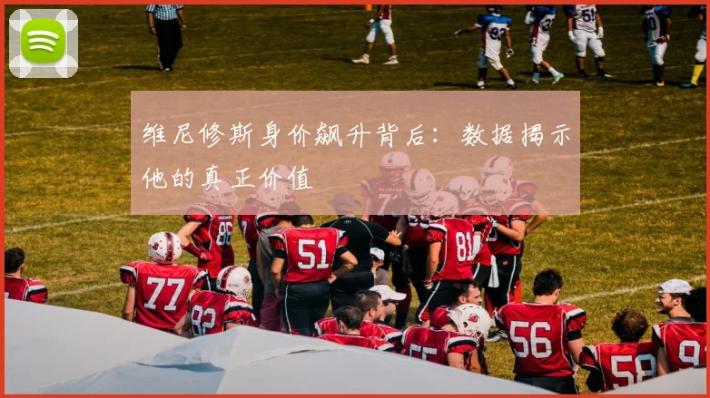 维尼修斯身价飙升背后:数据揭示他的真正价值