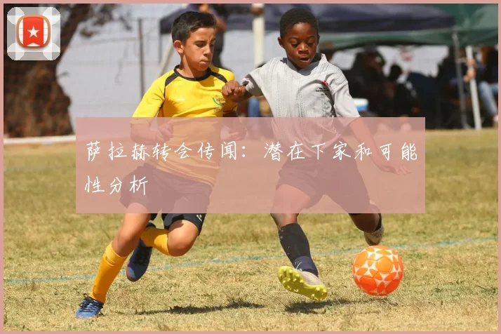 萨拉赫转会传闻:潜在下家和可能性分析