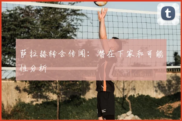 萨拉赫转会传闻：潜在下家和可能性分析